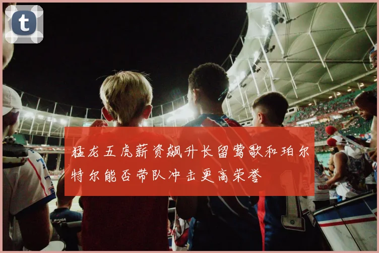 猛龙五虎薪资飙升长留莺歌和珀尔特尔能否带队冲击更高荣誉