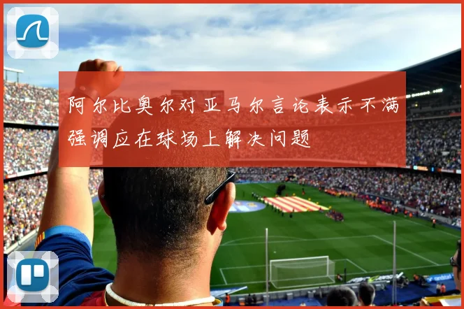 阿尔比奥尔对亚马尔言论表示不满强调应在球场上解决问题