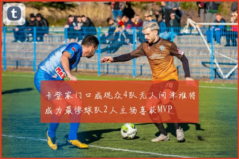 卡登家门口成观众4队无人问津谁将成为最惨球队2人主场喜获MVP