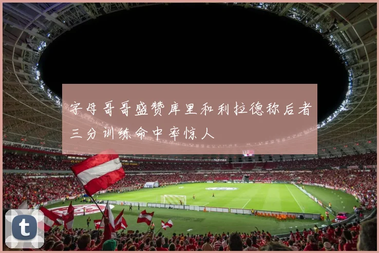 字母哥哥盛赞库里和利拉德称后者三分训练命中率惊人