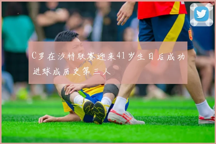 C罗在沙特联赛迎来41岁生日后成功进球成历史第三人