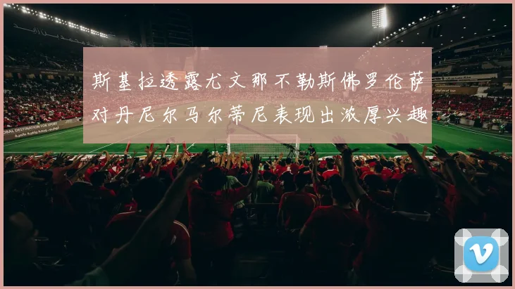斯基拉透露尤文那不勒斯佛罗伦萨对丹尼尔马尔蒂尼表现出浓厚兴趣