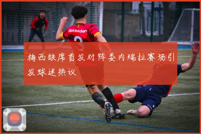 梅西缺席首发对阵委内瑞拉赛场引发球迷热议