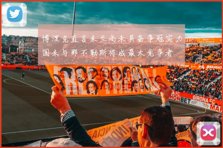 博涅克直言米兰尚未具备争冠实力国米与那不勒斯将成最大竞争者