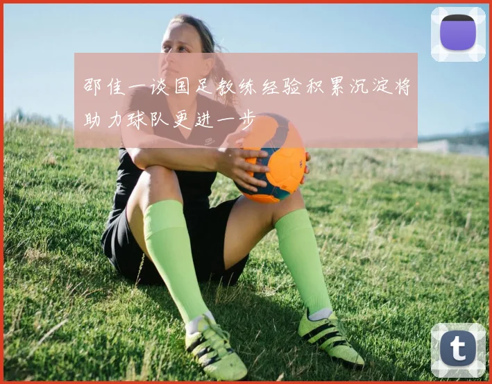 邵佳一谈国足教练经验积累沉淀将助力球队更进一步