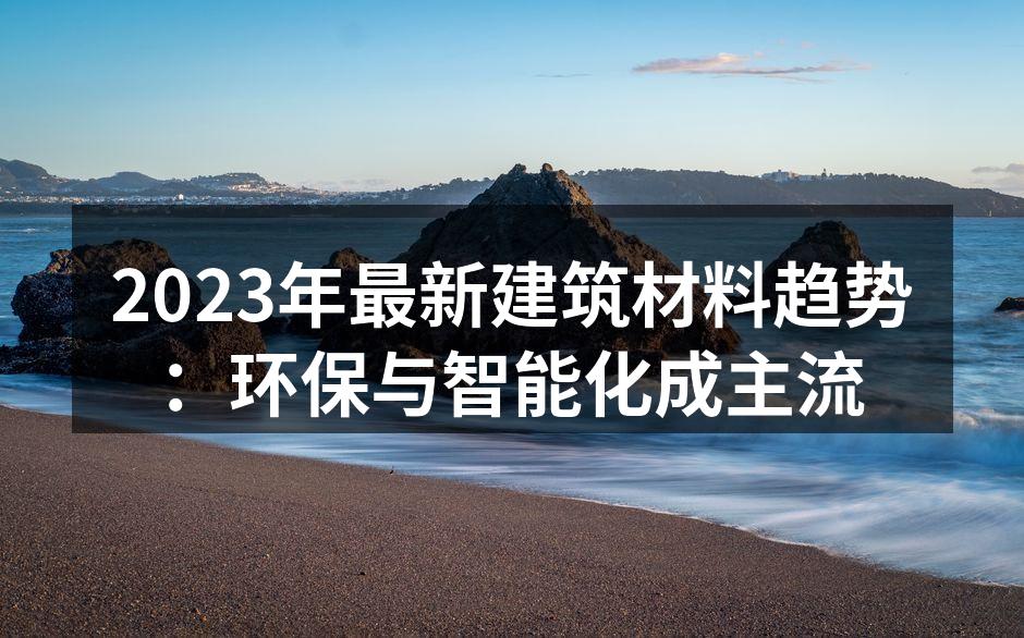 2023年最新建筑材料趋势：环保与智能化成主流
